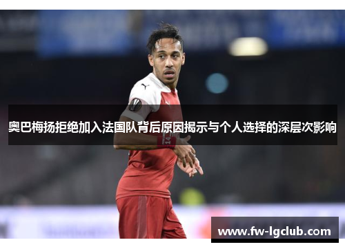 奥巴梅扬拒绝加入法国队背后原因揭示与个人选择的深层次影响