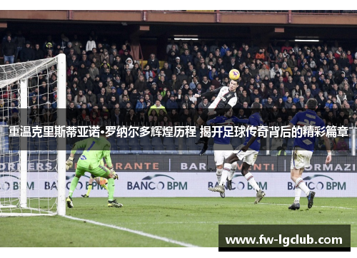 重温克里斯蒂亚诺·罗纳尔多辉煌历程 揭开足球传奇背后的精彩篇章