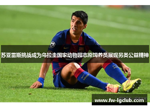 苏亚雷斯挑战成为乌拉圭国家动物园志愿饲养员展现另类公益精神