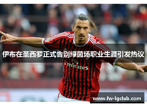 伊布在圣西罗正式告别绿茵场职业生涯引发热议 伊布在圣西罗正式告别绿茵场职业生涯引发热议