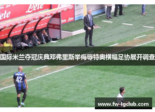 国际米兰夺冠庆典邓弗里斯举侮辱特奥横幅足协展开调查 国际米兰夺冠庆典邓弗里斯举侮辱特奥横幅足协展开调查