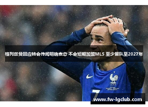格列兹曼回应转会传闻明确表态 不会短期加盟MLS 至少留队至2027年 格列兹曼回应转会传闻明确表态 不会短期加盟MLS 至少留队至2027年