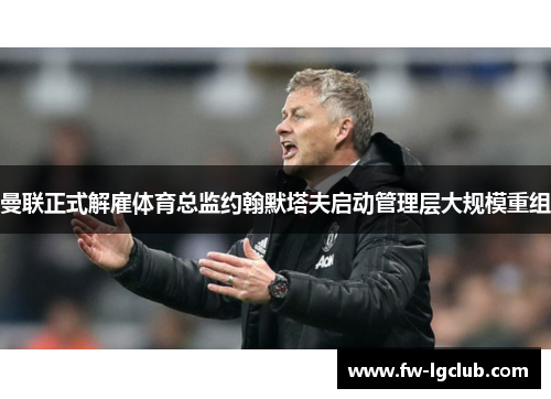 曼联正式解雇体育总监约翰默塔夫启动管理层大规模重组 曼联正式解雇体育总监约翰默塔夫启动管理层大规模重组