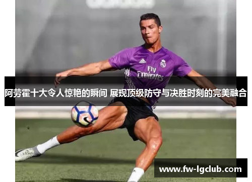 阿劳霍十大令人惊艳的瞬间 展现顶级防守与决胜时刻的完美融合