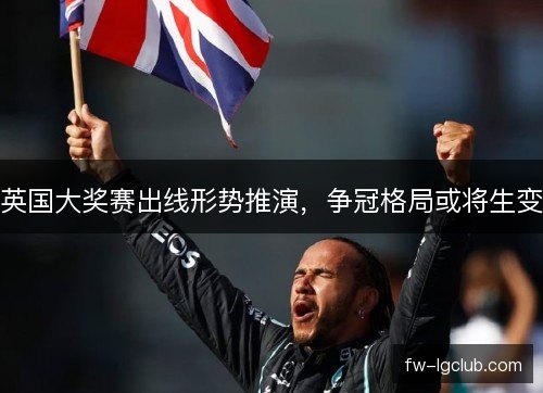 英国大奖赛出线形势推演，争冠格局或将生变